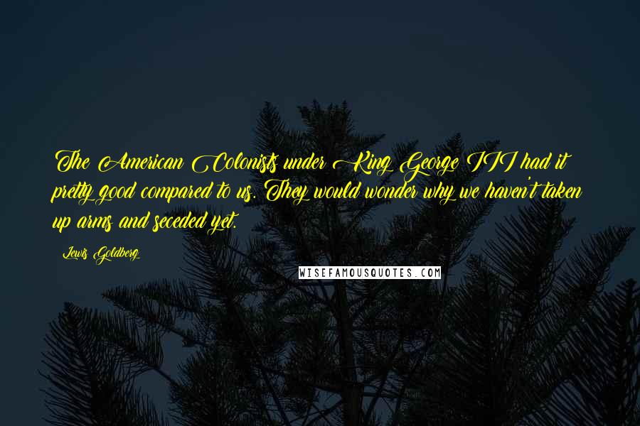 Lewis Goldberg Quotes: The American Colonists under King George III had it pretty good compared to us. They would wonder why we haven't taken up arms and seceded yet.