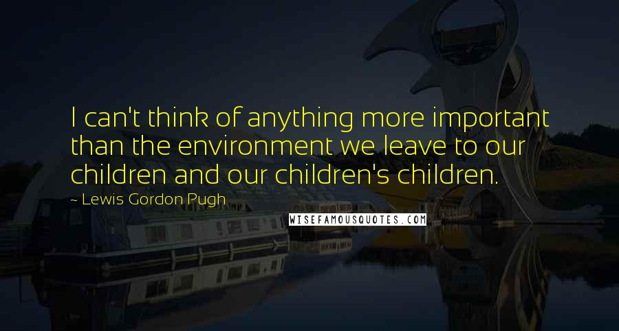 Lewis Gordon Pugh Quotes: I can't think of anything more important than the environment we leave to our children and our children's children.