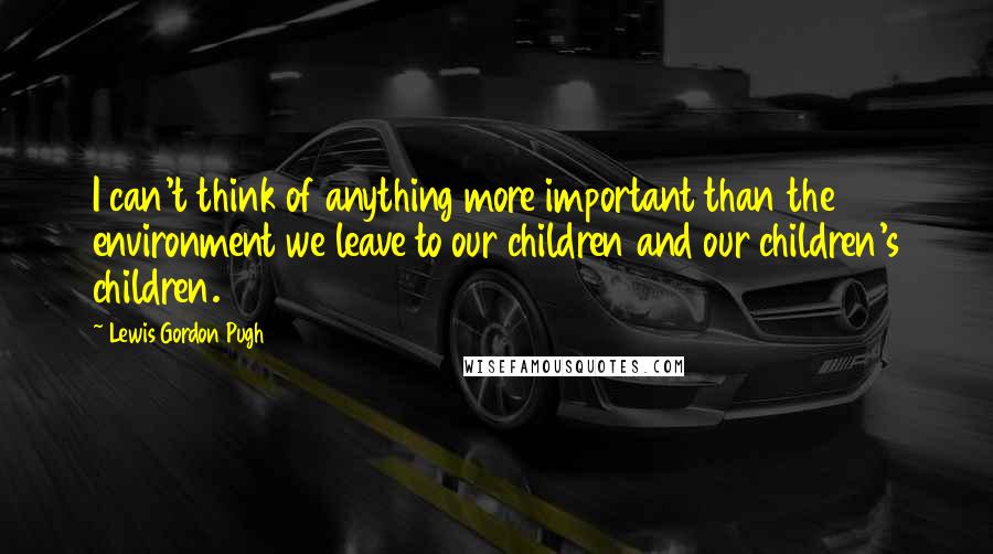 Lewis Gordon Pugh Quotes: I can't think of anything more important than the environment we leave to our children and our children's children.