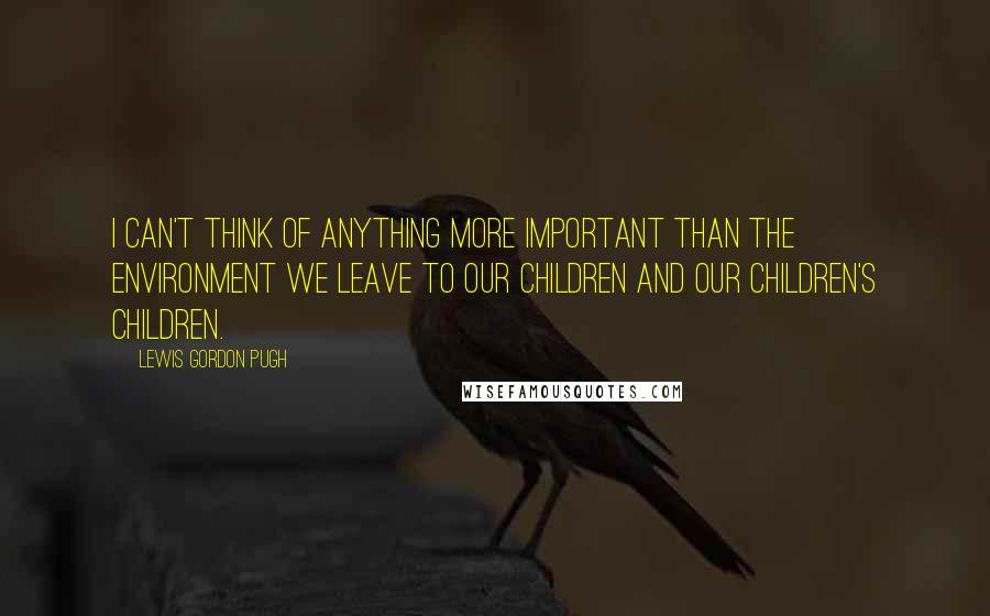 Lewis Gordon Pugh Quotes: I can't think of anything more important than the environment we leave to our children and our children's children.