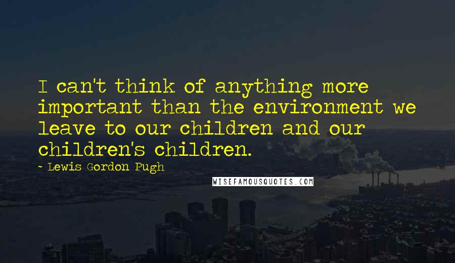 Lewis Gordon Pugh Quotes: I can't think of anything more important than the environment we leave to our children and our children's children.