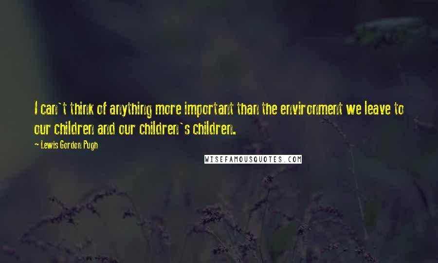 Lewis Gordon Pugh Quotes: I can't think of anything more important than the environment we leave to our children and our children's children.