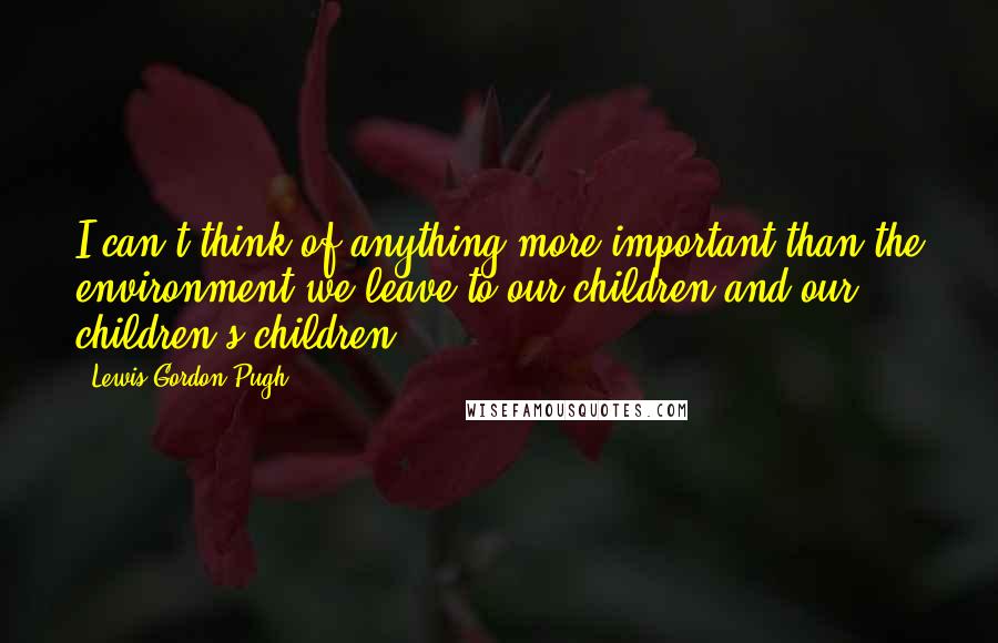 Lewis Gordon Pugh Quotes: I can't think of anything more important than the environment we leave to our children and our children's children.