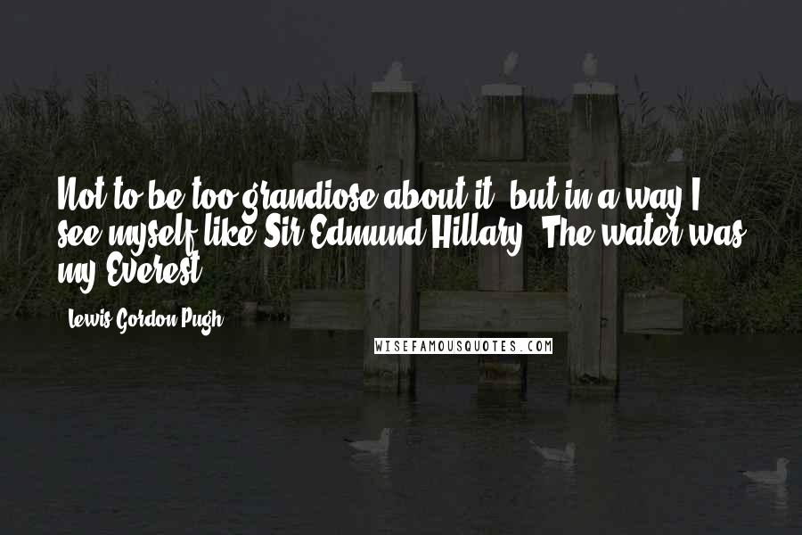 Lewis Gordon Pugh Quotes: Not to be too grandiose about it, but in a way I see myself like Sir Edmund Hillary. The water was my Everest.