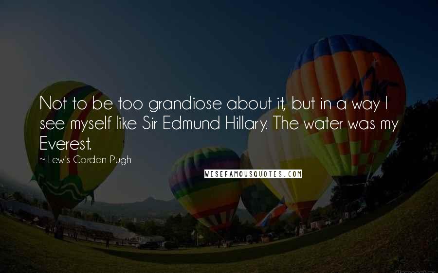 Lewis Gordon Pugh Quotes: Not to be too grandiose about it, but in a way I see myself like Sir Edmund Hillary. The water was my Everest.