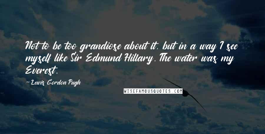 Lewis Gordon Pugh Quotes: Not to be too grandiose about it, but in a way I see myself like Sir Edmund Hillary. The water was my Everest.