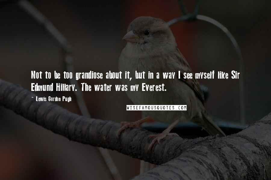 Lewis Gordon Pugh Quotes: Not to be too grandiose about it, but in a way I see myself like Sir Edmund Hillary. The water was my Everest.