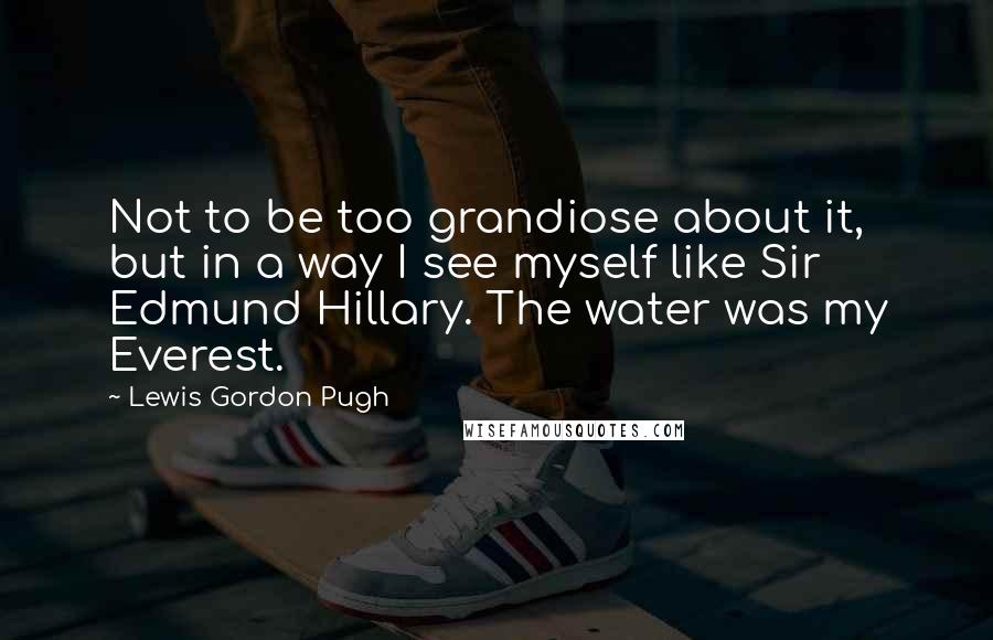 Lewis Gordon Pugh Quotes: Not to be too grandiose about it, but in a way I see myself like Sir Edmund Hillary. The water was my Everest.