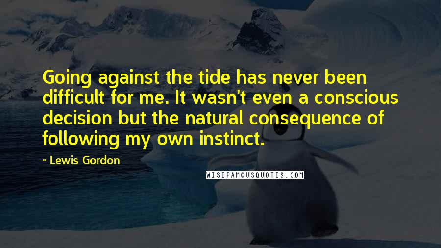 Lewis Gordon Quotes: Going against the tide has never been difficult for me. It wasn't even a conscious decision but the natural consequence of following my own instinct.