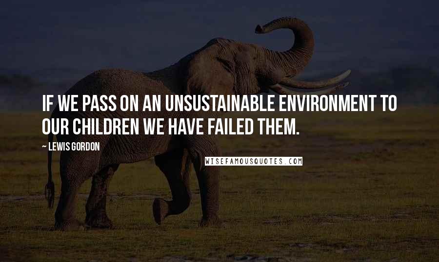 Lewis Gordon Quotes: If we pass on an unsustainable environment to our children we have failed them.