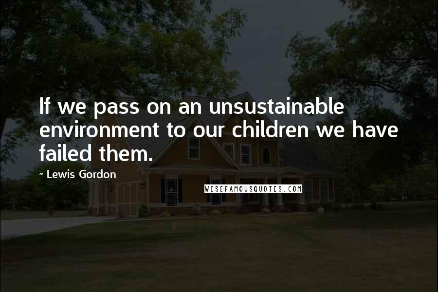 Lewis Gordon Quotes: If we pass on an unsustainable environment to our children we have failed them.