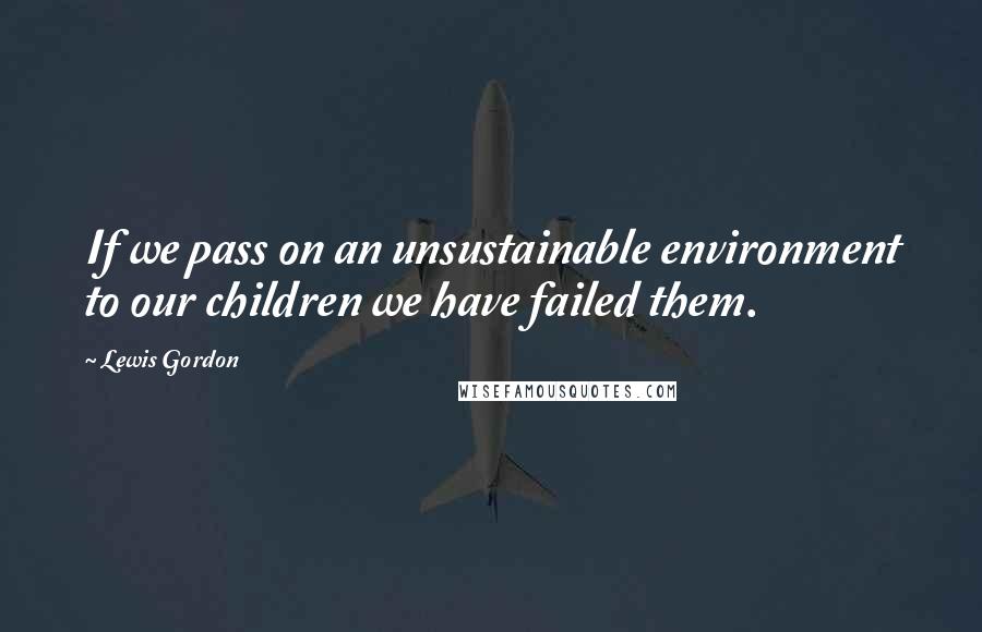 Lewis Gordon Quotes: If we pass on an unsustainable environment to our children we have failed them.