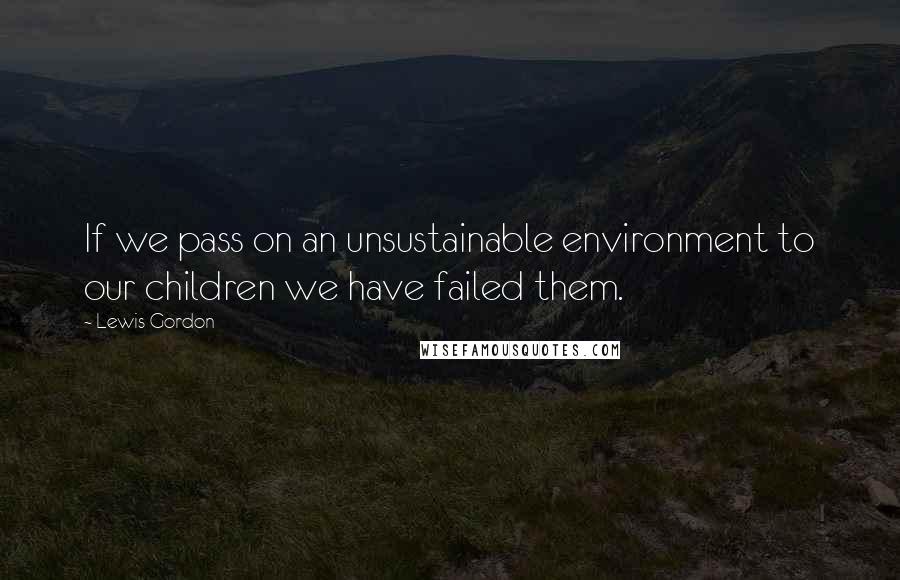 Lewis Gordon Quotes: If we pass on an unsustainable environment to our children we have failed them.