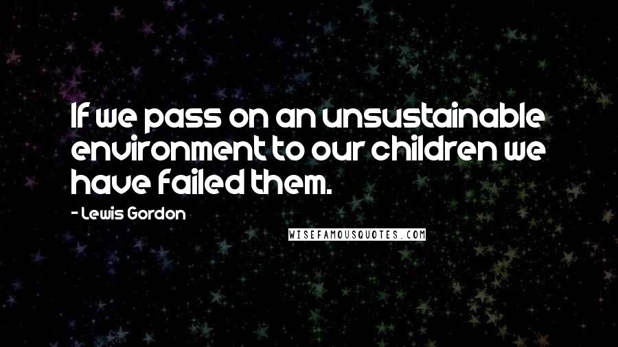 Lewis Gordon Quotes: If we pass on an unsustainable environment to our children we have failed them.