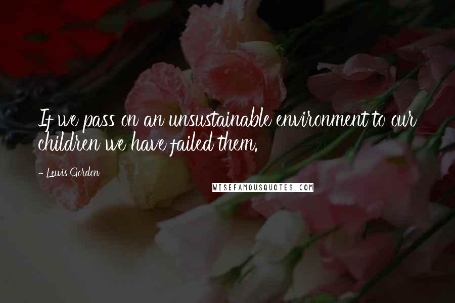 Lewis Gordon Quotes: If we pass on an unsustainable environment to our children we have failed them.