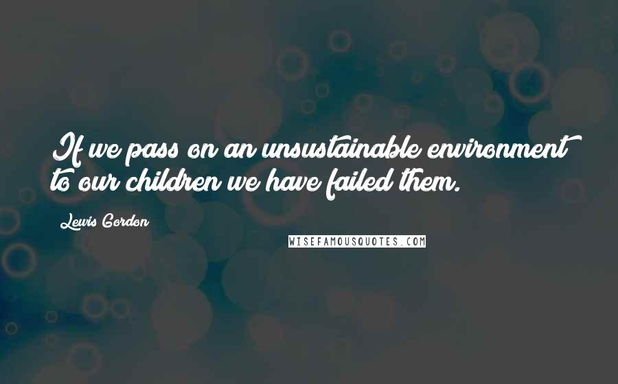 Lewis Gordon Quotes: If we pass on an unsustainable environment to our children we have failed them.