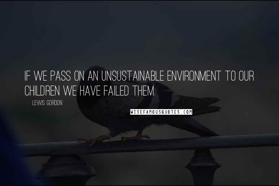 Lewis Gordon Quotes: If we pass on an unsustainable environment to our children we have failed them.