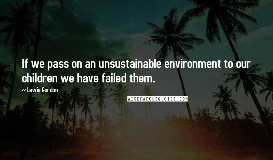 Lewis Gordon Quotes: If we pass on an unsustainable environment to our children we have failed them.