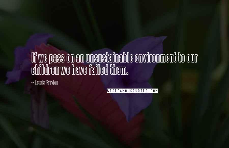 Lewis Gordon Quotes: If we pass on an unsustainable environment to our children we have failed them.