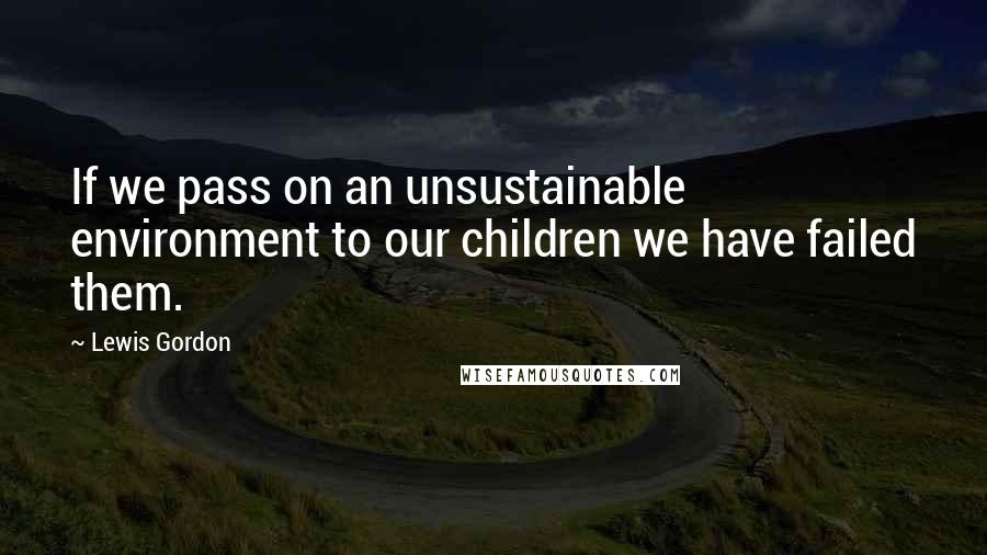 Lewis Gordon Quotes: If we pass on an unsustainable environment to our children we have failed them.