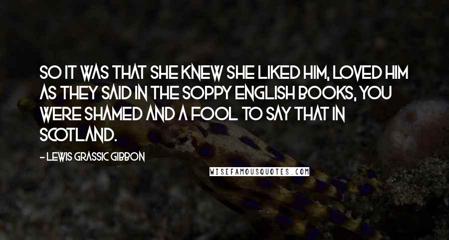 Lewis Grassic Gibbon Quotes: So it was that she knew she liked him, loved him as they said in the soppy English books, you were shamed and a fool to say that in Scotland.