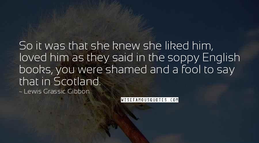 Lewis Grassic Gibbon Quotes: So it was that she knew she liked him, loved him as they said in the soppy English books, you were shamed and a fool to say that in Scotland.