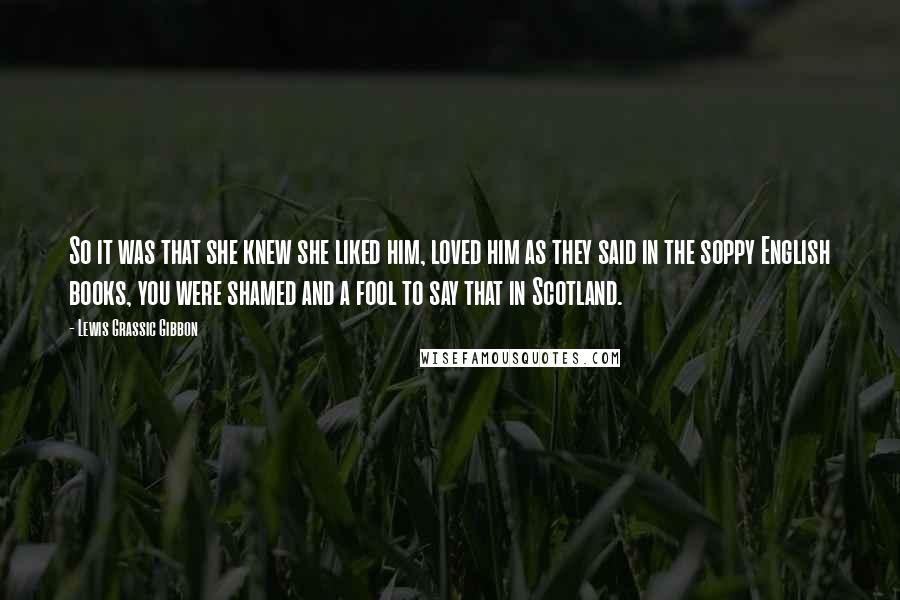 Lewis Grassic Gibbon Quotes: So it was that she knew she liked him, loved him as they said in the soppy English books, you were shamed and a fool to say that in Scotland.