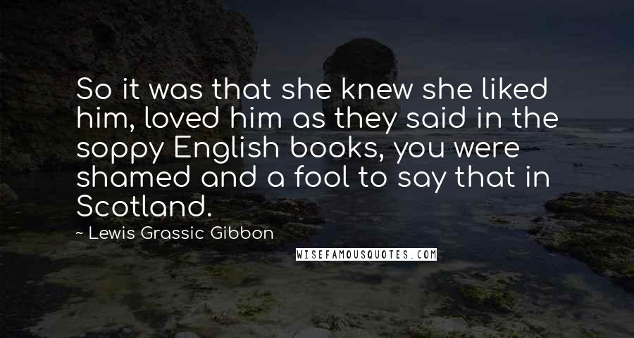 Lewis Grassic Gibbon Quotes: So it was that she knew she liked him, loved him as they said in the soppy English books, you were shamed and a fool to say that in Scotland.