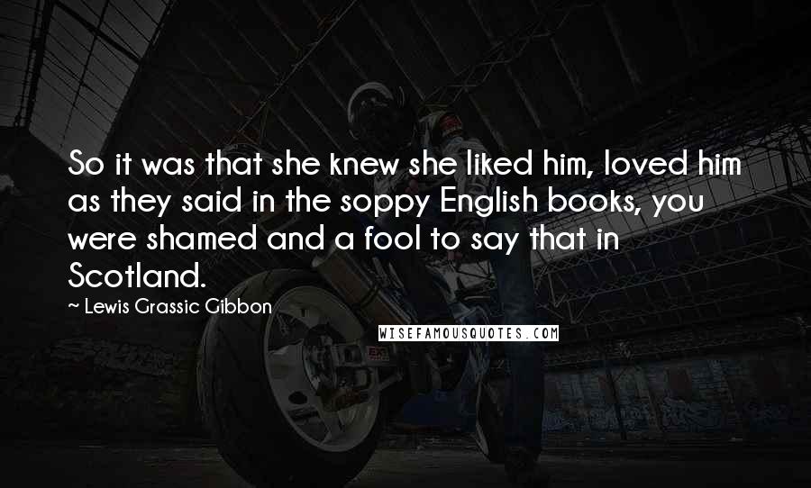 Lewis Grassic Gibbon Quotes: So it was that she knew she liked him, loved him as they said in the soppy English books, you were shamed and a fool to say that in Scotland.