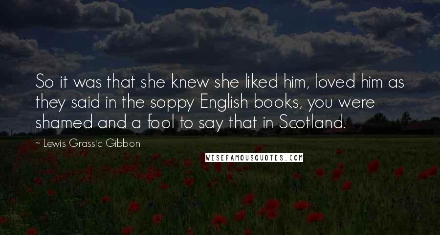 Lewis Grassic Gibbon Quotes: So it was that she knew she liked him, loved him as they said in the soppy English books, you were shamed and a fool to say that in Scotland.