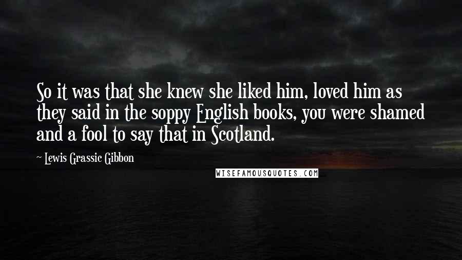 Lewis Grassic Gibbon Quotes: So it was that she knew she liked him, loved him as they said in the soppy English books, you were shamed and a fool to say that in Scotland.