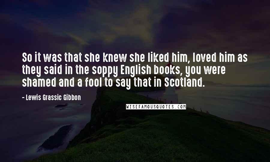 Lewis Grassic Gibbon Quotes: So it was that she knew she liked him, loved him as they said in the soppy English books, you were shamed and a fool to say that in Scotland.