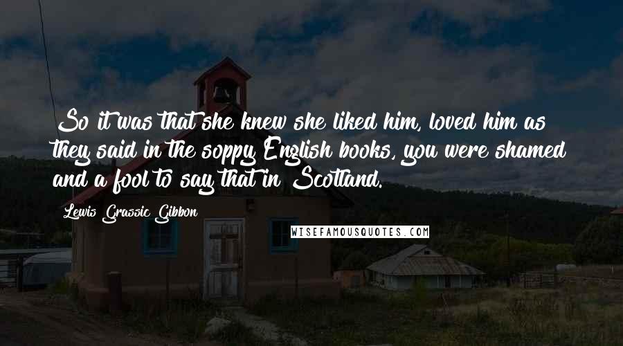 Lewis Grassic Gibbon Quotes: So it was that she knew she liked him, loved him as they said in the soppy English books, you were shamed and a fool to say that in Scotland.