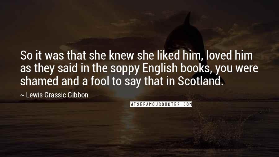 Lewis Grassic Gibbon Quotes: So it was that she knew she liked him, loved him as they said in the soppy English books, you were shamed and a fool to say that in Scotland.