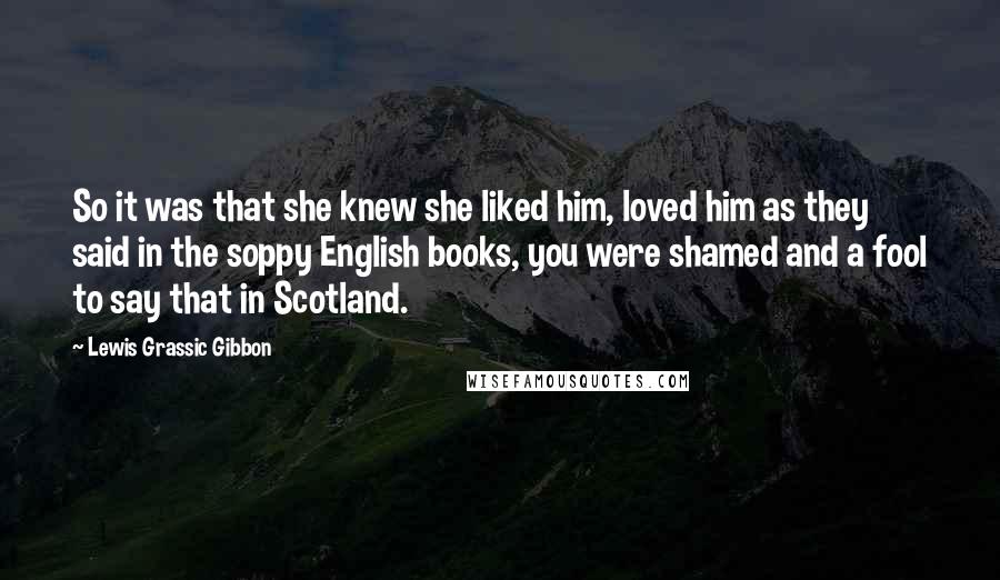 Lewis Grassic Gibbon Quotes: So it was that she knew she liked him, loved him as they said in the soppy English books, you were shamed and a fool to say that in Scotland.