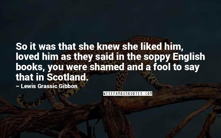 Lewis Grassic Gibbon Quotes: So it was that she knew she liked him, loved him as they said in the soppy English books, you were shamed and a fool to say that in Scotland.