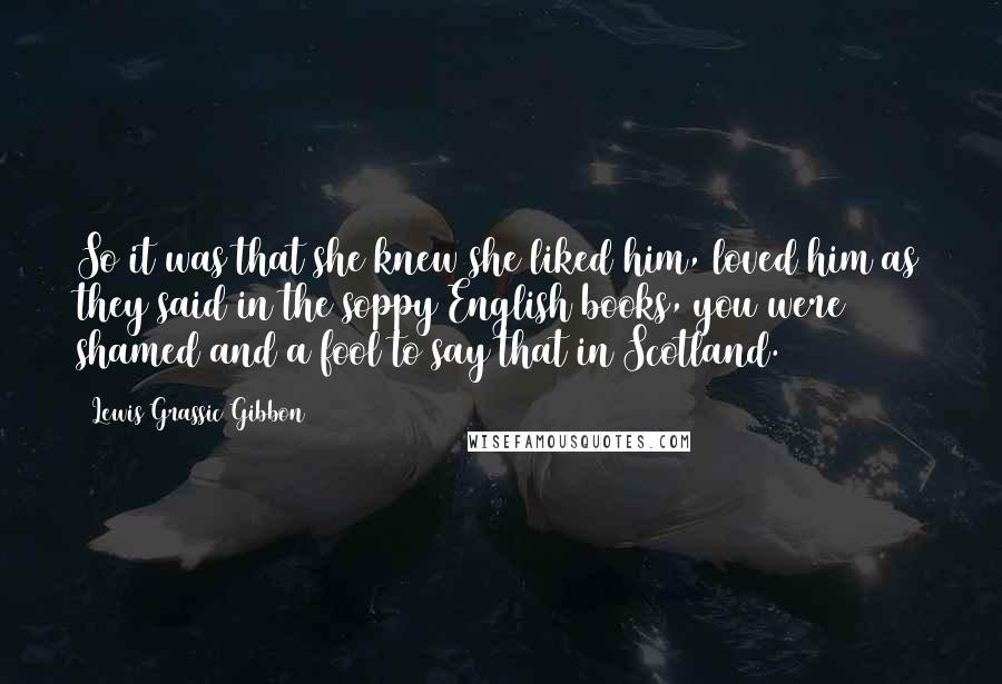 Lewis Grassic Gibbon Quotes: So it was that she knew she liked him, loved him as they said in the soppy English books, you were shamed and a fool to say that in Scotland.