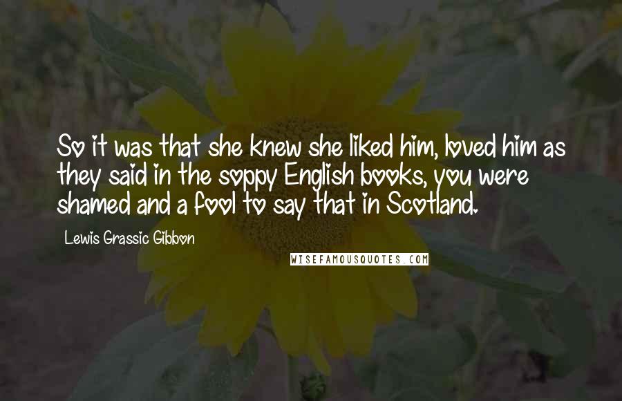 Lewis Grassic Gibbon Quotes: So it was that she knew she liked him, loved him as they said in the soppy English books, you were shamed and a fool to say that in Scotland.