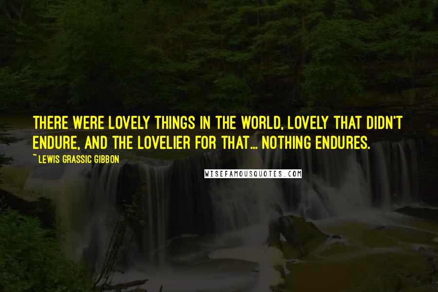 Lewis Grassic Gibbon Quotes: there were lovely things in the world, lovely that didn't endure, and the lovelier for that... Nothing endures.