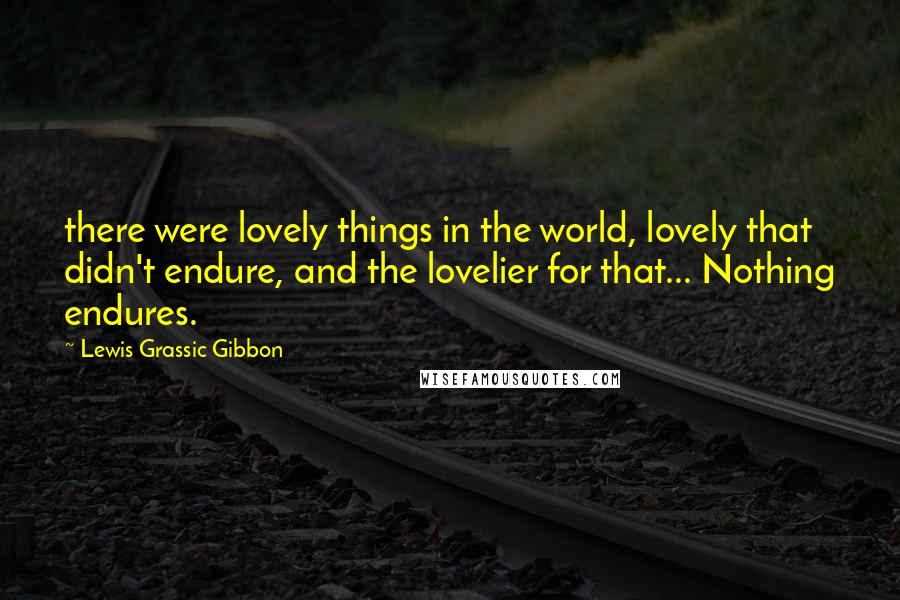 Lewis Grassic Gibbon Quotes: there were lovely things in the world, lovely that didn't endure, and the lovelier for that... Nothing endures.