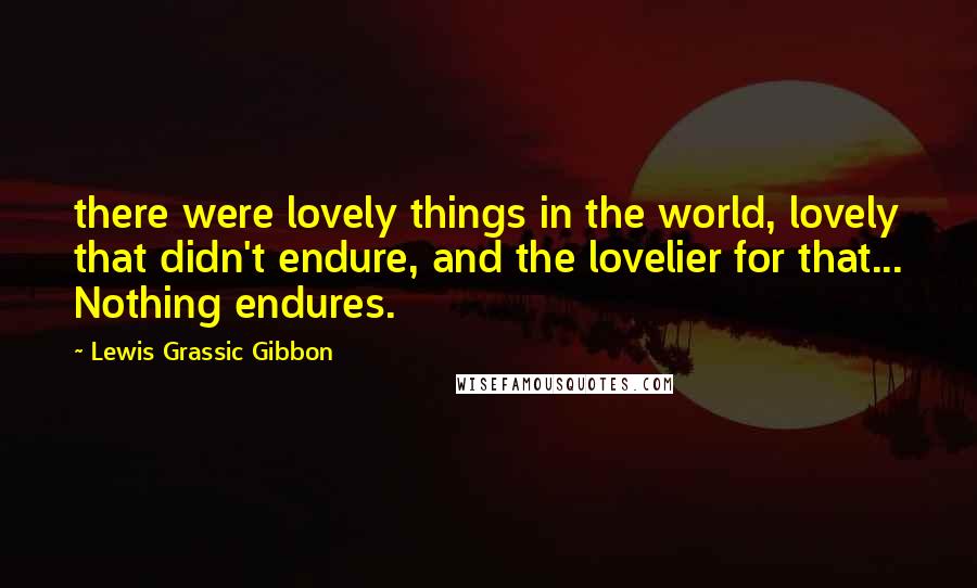 Lewis Grassic Gibbon Quotes: there were lovely things in the world, lovely that didn't endure, and the lovelier for that... Nothing endures.