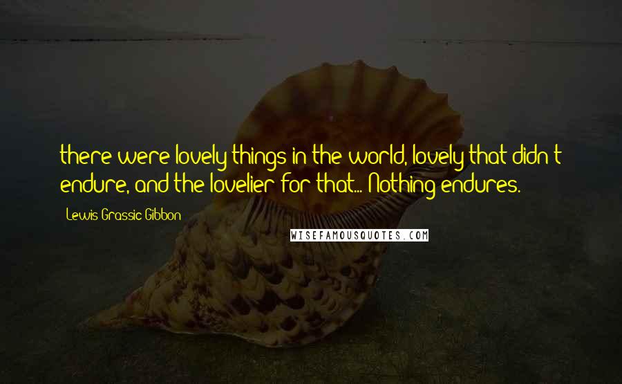 Lewis Grassic Gibbon Quotes: there were lovely things in the world, lovely that didn't endure, and the lovelier for that... Nothing endures.