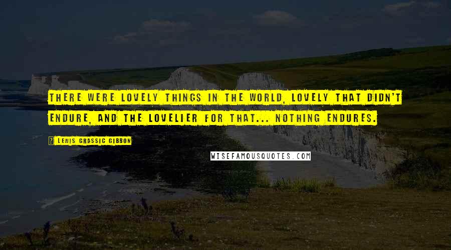 Lewis Grassic Gibbon Quotes: there were lovely things in the world, lovely that didn't endure, and the lovelier for that... Nothing endures.