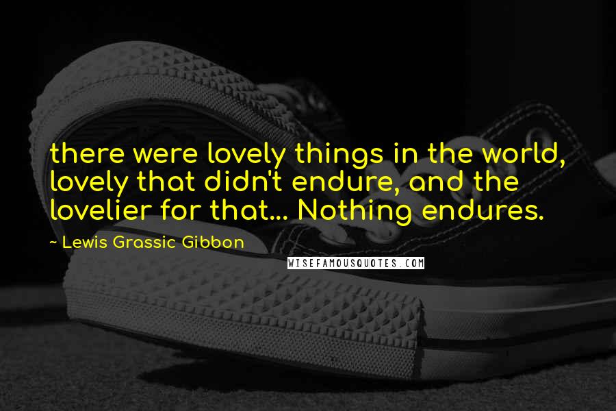 Lewis Grassic Gibbon Quotes: there were lovely things in the world, lovely that didn't endure, and the lovelier for that... Nothing endures.