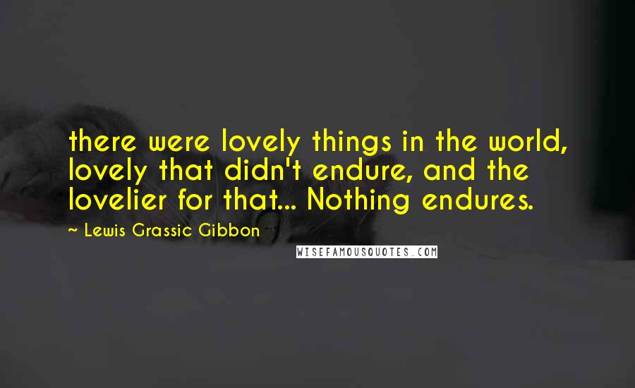 Lewis Grassic Gibbon Quotes: there were lovely things in the world, lovely that didn't endure, and the lovelier for that... Nothing endures.