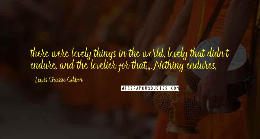 Lewis Grassic Gibbon Quotes: there were lovely things in the world, lovely that didn't endure, and the lovelier for that... Nothing endures.