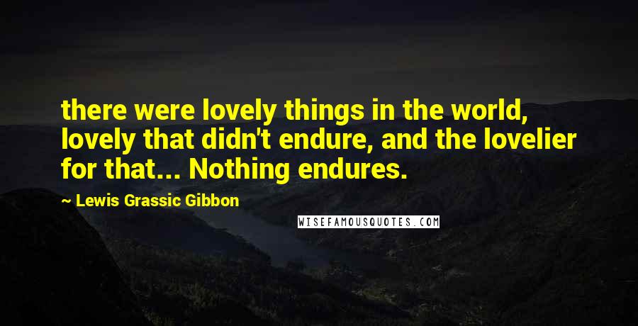Lewis Grassic Gibbon Quotes: there were lovely things in the world, lovely that didn't endure, and the lovelier for that... Nothing endures.