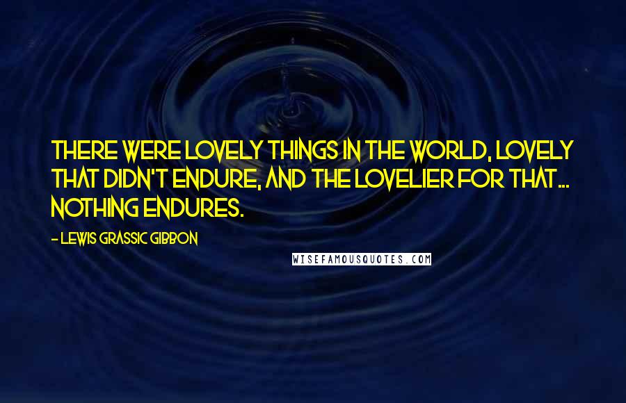 Lewis Grassic Gibbon Quotes: there were lovely things in the world, lovely that didn't endure, and the lovelier for that... Nothing endures.