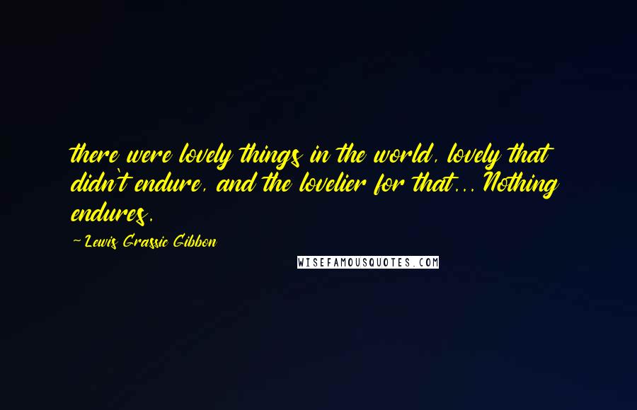 Lewis Grassic Gibbon Quotes: there were lovely things in the world, lovely that didn't endure, and the lovelier for that... Nothing endures.