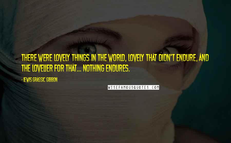 Lewis Grassic Gibbon Quotes: there were lovely things in the world, lovely that didn't endure, and the lovelier for that... Nothing endures.